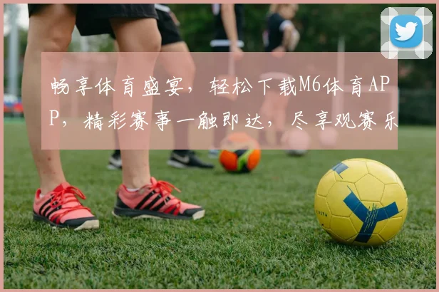 畅享体育盛宴，轻松下载M6体育APP，精彩赛事一触即达，尽享观赛乐趣，不容错过