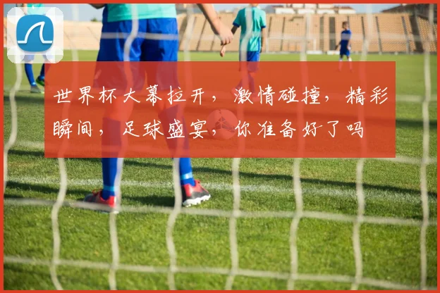 世界杯大幕拉开，激情碰撞，精彩瞬间，足球盛宴，你准备好了吗
