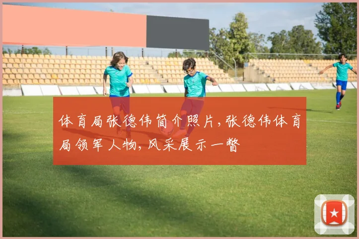 体育局张德伟简介照片,张德伟体育局领军人物,风采展示一瞥