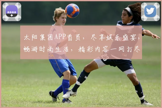太阳集团APP首页，尽享娱乐盛宴，畅游时尚生活，精彩内容一网打尽，尽在指尖